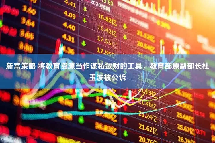 新富策略 将教育资源当作谋私敛财的工具，教育部原副部长杜玉波被公诉