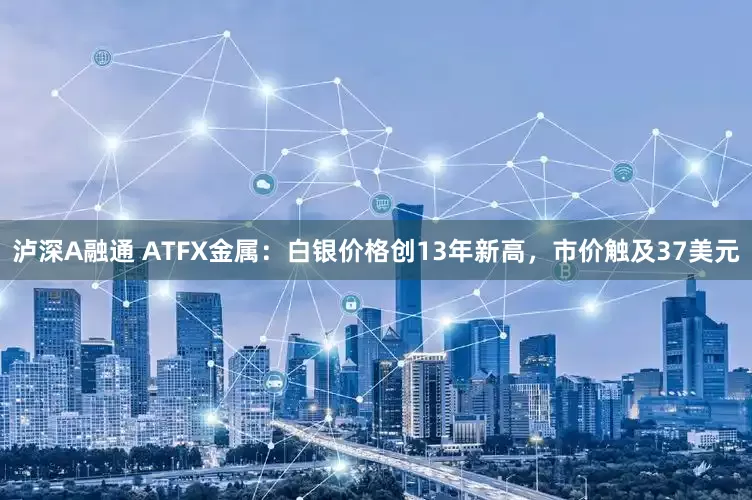 泸深A融通 ATFX金属：白银价格创13年新高，市价触及37美元