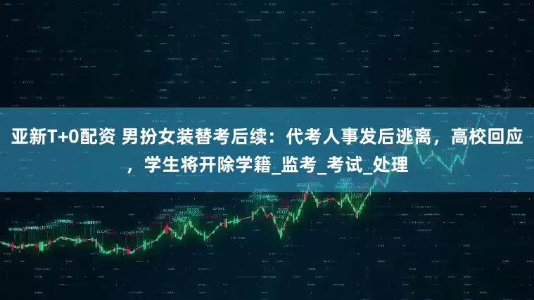 亚新T+0配资 男扮女装替考后续：代考人事发后逃离，高校回应，学生将开除学籍_监考_考试_处理