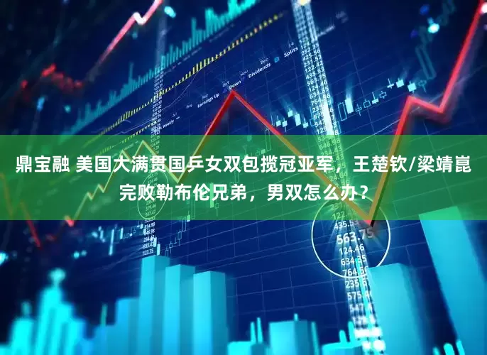 鼎宝融 美国大满贯国乒女双包揽冠亚军，王楚钦/梁靖崑完败勒布伦兄弟，男双怎么办？