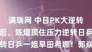 满瑞网 中日PK大逆转！胜孙颖莎后，陈熠顶住压力逆转日乒一姐早田希娜！郭焱道歉了
