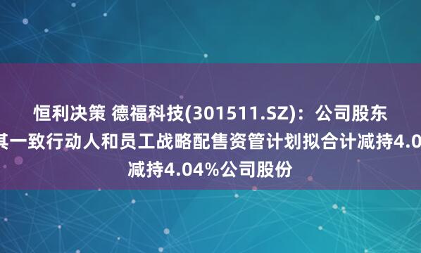 恒利决策 德福科技(301511.SZ)：公司股东拓阵基金及其一致行动人和员工战略配售资管计划拟合计减持4.04%公司股份