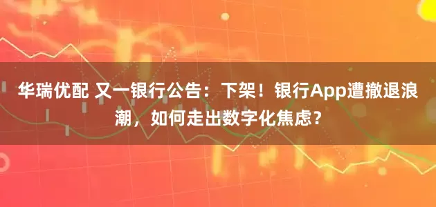 华瑞优配 又一银行公告：下架！银行App遭撤退浪潮，如何走出数字化焦虑？