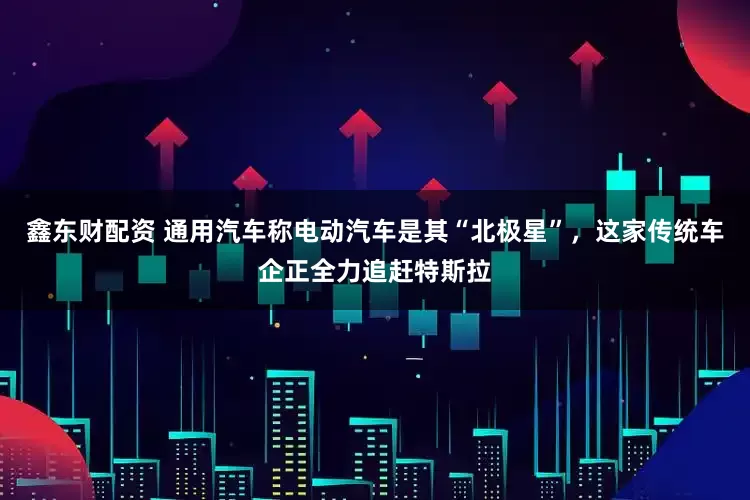 鑫东财配资 通用汽车称电动汽车是其“北极星”，这家传统车企正全力追赶特斯拉