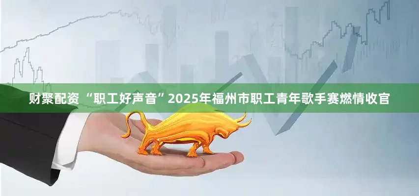 财聚配资 “职工好声音”2025年福州市职工青年歌手赛燃情收官