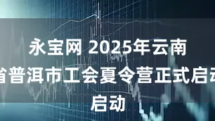 永宝网 2025年云南省普洱市工会夏令营正式启动