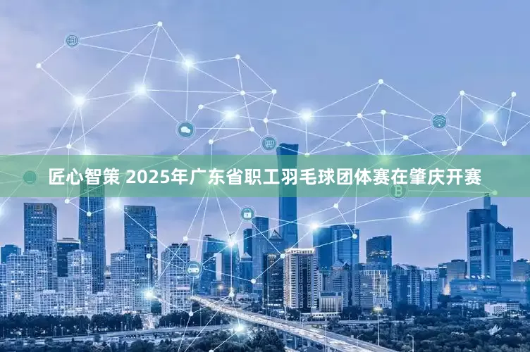 匠心智策 2025年广东省职工羽毛球团体赛在肇庆开赛