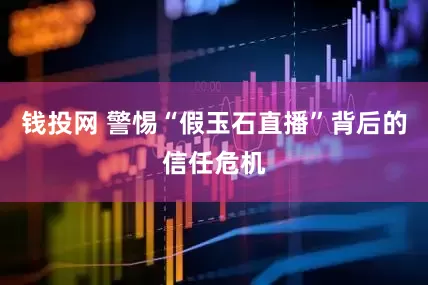 钱投网 警惕“假玉石直播”背后的信任危机