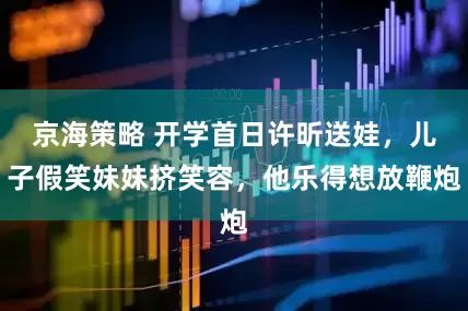 京海策略 开学首日许昕送娃，儿子假笑妹妹挤笑容，他乐得想放鞭炮