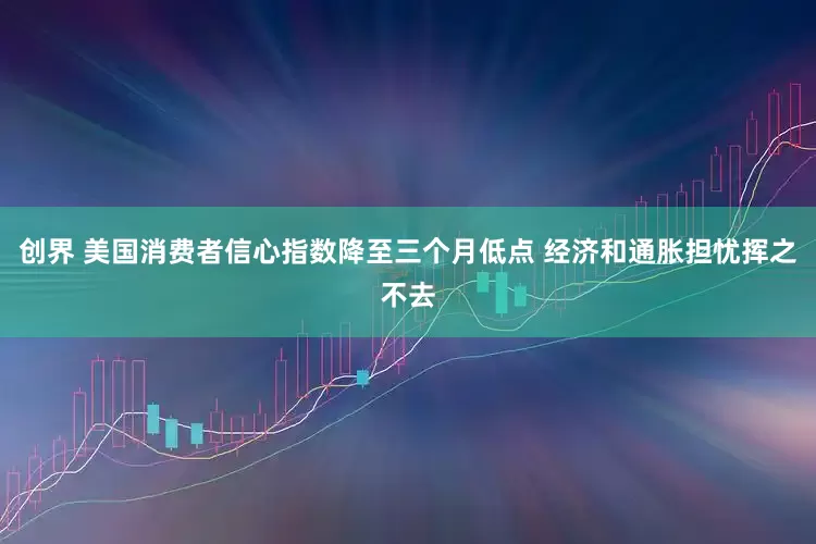 创界 美国消费者信心指数降至三个月低点 经济和通胀担忧挥之不去