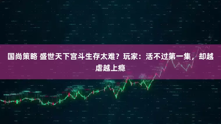 国尚策略 盛世天下宫斗生存太难？玩家：活不过第一集，却越虐越上瘾