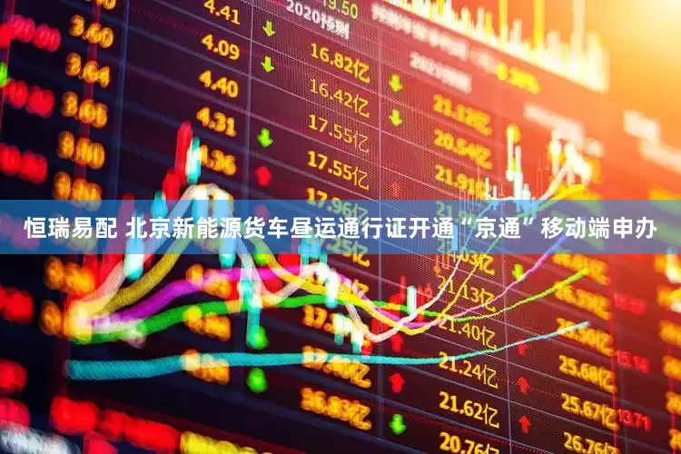 恒瑞易配 北京新能源货车昼运通行证开通“京通”移动端申办