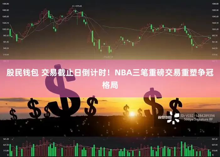 股民钱包 交易截止日倒计时！NBA三笔重磅交易重塑争冠格局
