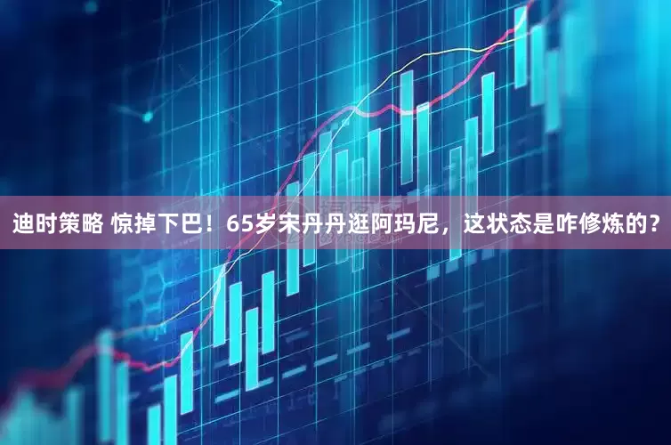 迪时策略 惊掉下巴！65岁宋丹丹逛阿玛尼，这状态是咋修炼的？