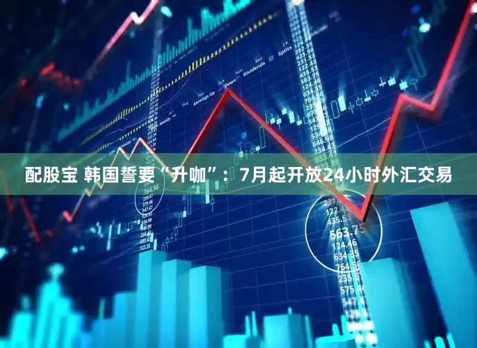 配股宝 韩国誓要“升咖”：7月起开放24小时外汇交易