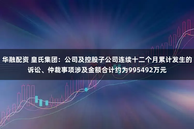华融配资 皇氏集团：公司及控股子公司连续十二个月累计发生的诉讼、仲裁事项涉及金额合计约为995492万元