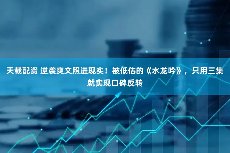 天载配资 逆袭爽文照进现实！被低估的《水龙吟》，只用三集就实现口碑反转