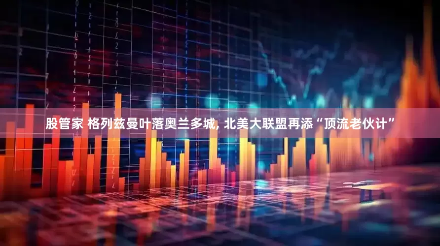 股管家 格列兹曼叶落奥兰多城, 北美大联盟再添“顶流老伙计”